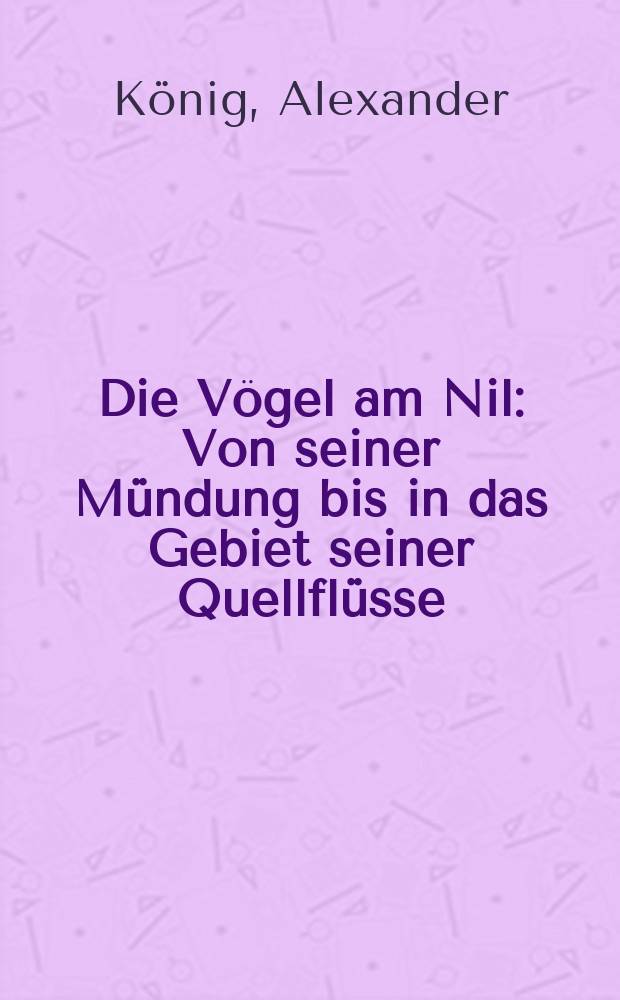 Die Vögel am Nil : Von seiner Mündung bis in das Gebiet seiner Quellflüsse (Weisser Nil) auf Grund eigener Reisen und Beobachtungen in Wort und Bild dargestellt