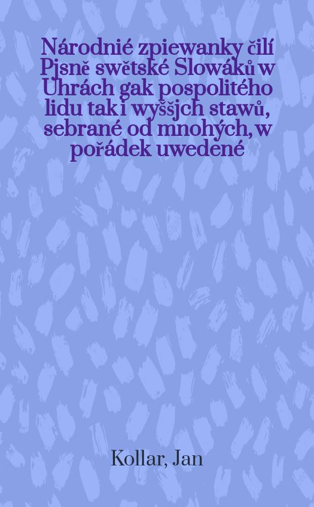 N&aacute;rodni&eacute; zpiewanky čil&iacute; Pjsně swětsk&eacute; Slow&aacute;ků w Uhr&aacute;ch gak pospolit&eacute;ho lidu tak i wy&scaron;&scaron;jch stawů, sebran&eacute; od mnoh&yacute;ch, w poř&aacute;dek uweden&eacute;, wyswětlenjmi opatřen&eacute; a wyd. od Jana Koll&aacute;ra : D. 1-2