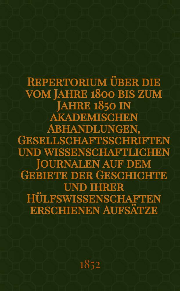 Repertorium über die vom Jahre 1800 bis zum Jahre 1850 in akademischen Abhandlungen, Gesellschaftsschriften und wissenschaftlichen Journalen auf dem Gebiete der Geschichte und ihrer Hülfswissenschaften erschienen Aufsätze