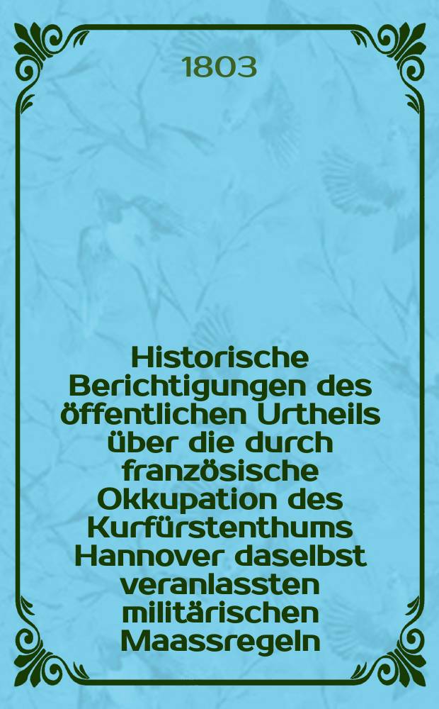 Historische Berichtigungen des öffentlichen Urtheils über die durch französische Okkupation des Kurfürstenthums Hannover daselbst veranlassten militärischen Maassregeln