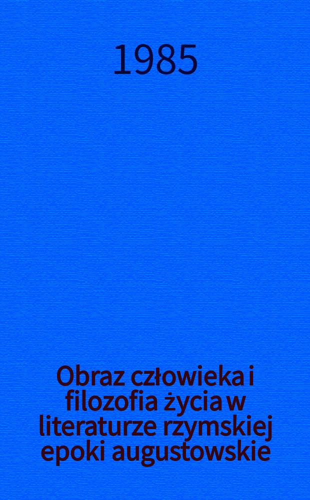 Obraz człowieka i filozofia życia w literaturze rzymskiej epoki augustowskie = Scriptores Latini Augusti principis aetate de homine et de vitae humanae philosophia, quae nunc dicitur, quid senserin