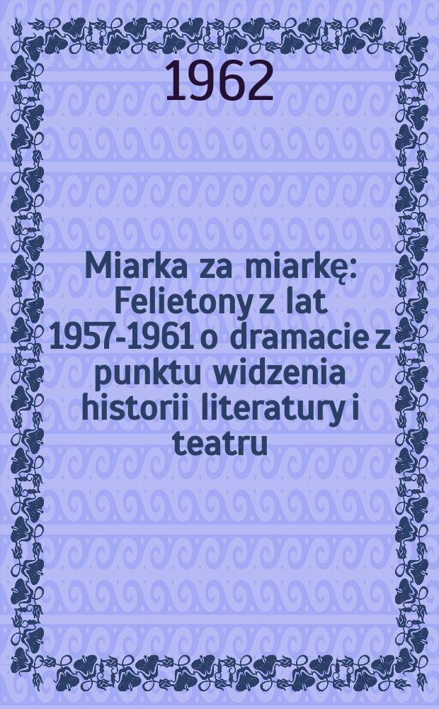Miarka za miarkę : Felietony z lat 1957-1961 o dramacie z punktu widzenia historii literatury i teatru
