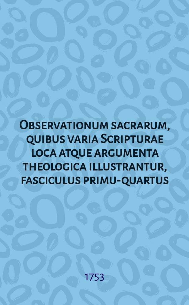 Observationum sacrarum, quibus varia Scripturae loca atque argumenta theologica illustrantur, fasciculus primus-[quartus]