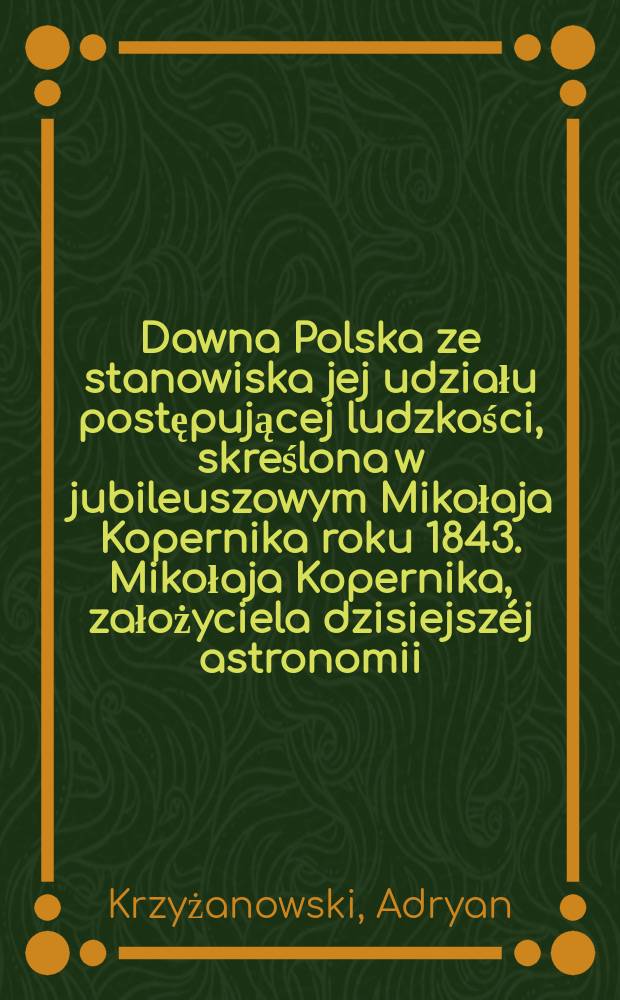 Dawna Polska ze stanowiska jej udziału postępującej ludzkości, skreślona w jubileuszowym Mikołaja Kopernika roku 1843. Mikołaja Kopernika, założyciela dzisiejszéj astronomii, w 300 lat od jego skonu i objawienia jego układu spomnienie jubileuszowe : Dopełnienia książki z napisem Dawna Polska