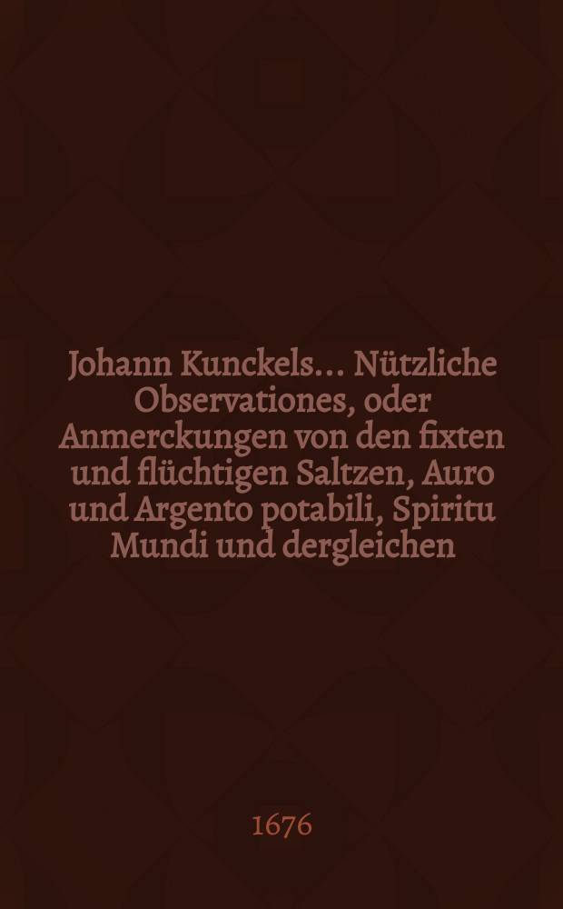 Johann Kunckels ... Nützliche Observationes, oder Anmerckungen von den fixten und flüchtigen Saltzen, Auro und Argento potabili, Spiritu Mundi und dergleichen, wie auch von den Farben und Geruch der Metallen, Mineralien und andern Erdgewächsen ...