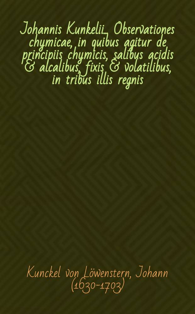 Johannis Kunkelii ... Observationes chymicae, in quibus agitur de principiis chymicis, salibus acidis & alcalibus, fixis & volatilibus, in tribus illis regnis, minerali, vegetabili, & animali, itemque de odore & colore & c.: Una cum appendice Perspicilli chymici contra non-entia chymica ...
