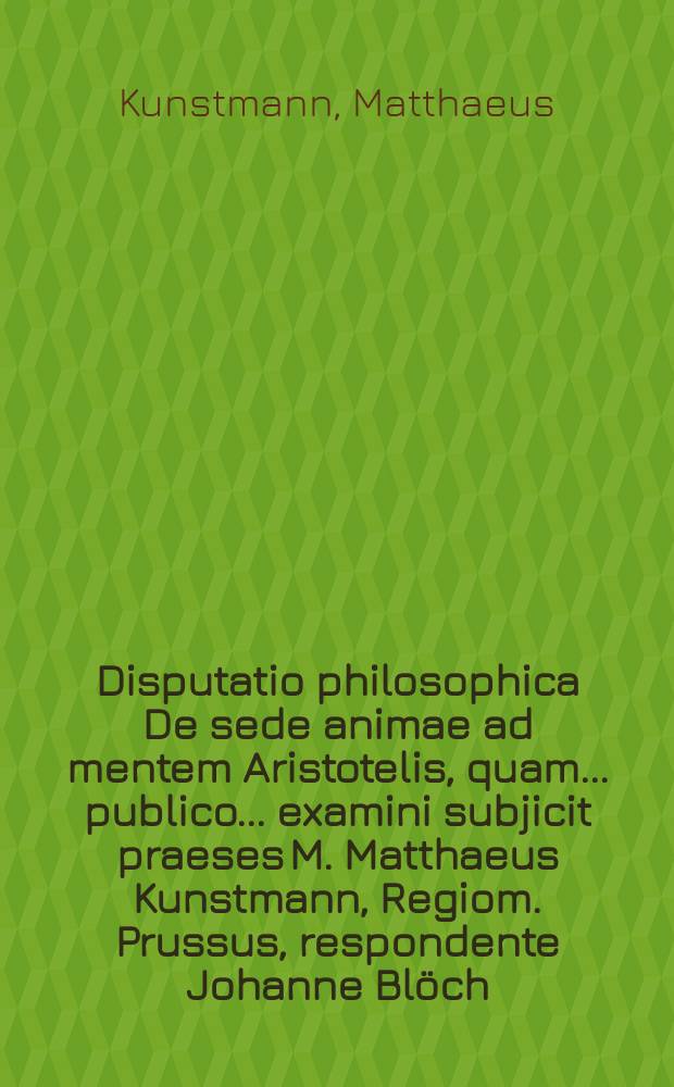 Disputatio philosophica De sede animae ad mentem Aristotelis, quam ... publico ... examini subjicit praeses M. Matthaeus Kunstmann, Regiom. Prussus, respondente Johanne Blöch, Insterburg. Pr. anno 1684. ad diem Maji