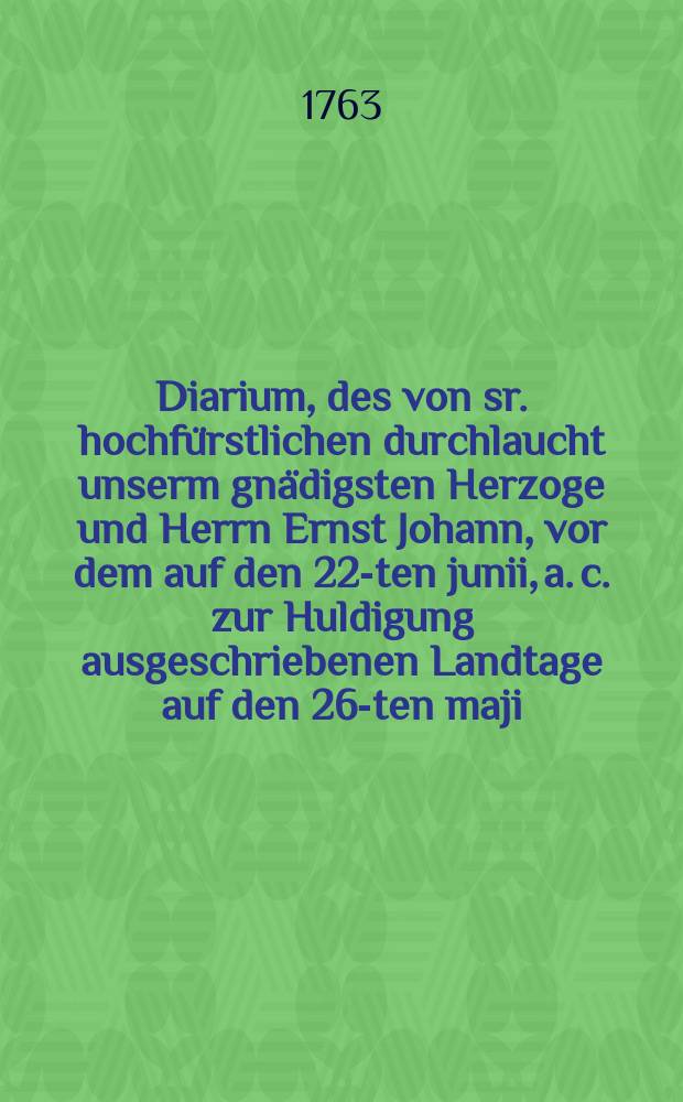 Diarium, des von sr. hochfürstlichen durchlaucht unserm gnädigsten Herzoge und Herrn Ernst Johann, vor dem auf den 22-ten junii, a. c. zur Huldigung ausgeschriebenen Landtage auf den 26-ten maji, 1763 angesetzten gesetzmässigen Landtages