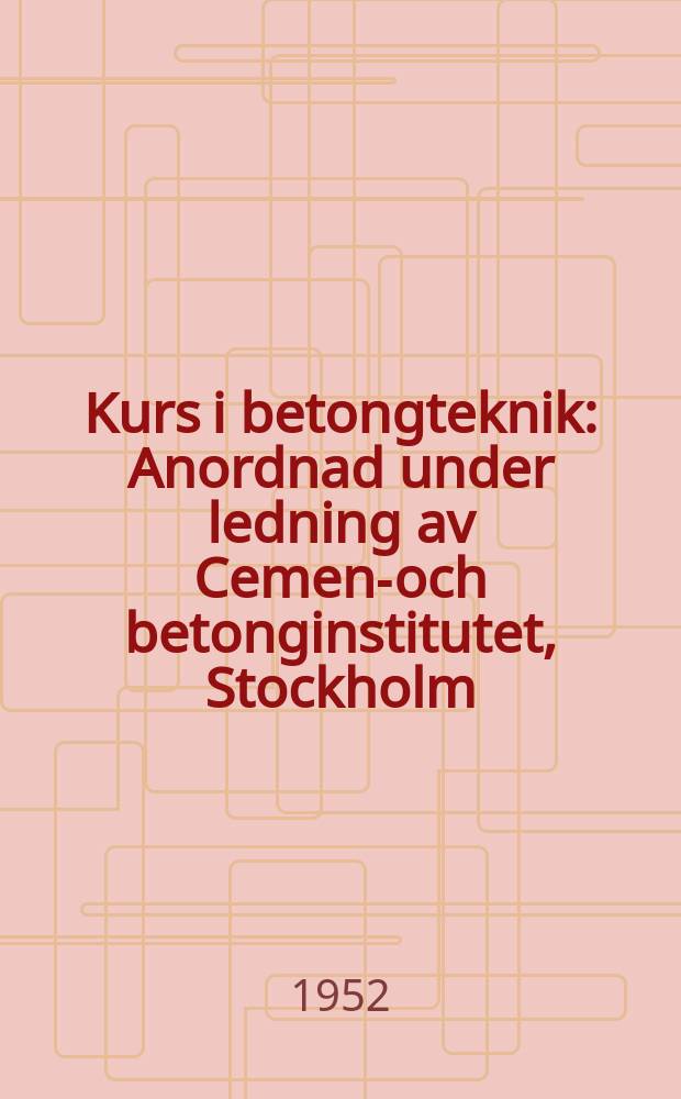 Kurs i betongteknik : Anordnad under ledning av Cement- och betonginstitutet, Stockholm : Föredrag