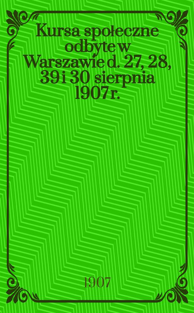 Kursa społeczne odbyte w Warszawie d. 27, 28, 39 i 30 sierpnia 1907 r.