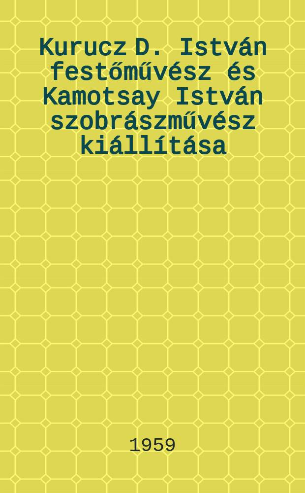 Kurucz D. Istv&aacute;n festőműv&eacute;sz &eacute;s Kamotsay Istv&aacute;n szobr&aacute;szműv&eacute;sz ki&aacute;ll&iacute;t&aacute;sa : Műcsarnok ..., 1959, nov. : Katal&oacute;gus