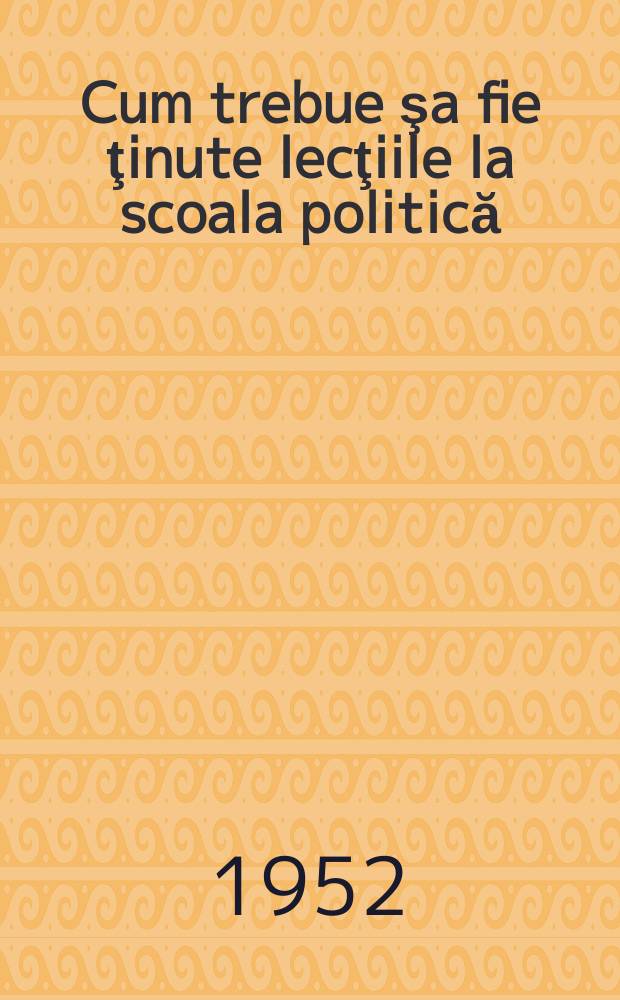Cum trebue şa fie ţinute lecţiile la scoala politică : (Sfaturi metodologice pentru propagandişti) : ... trad. după originalul în limba rusă ...