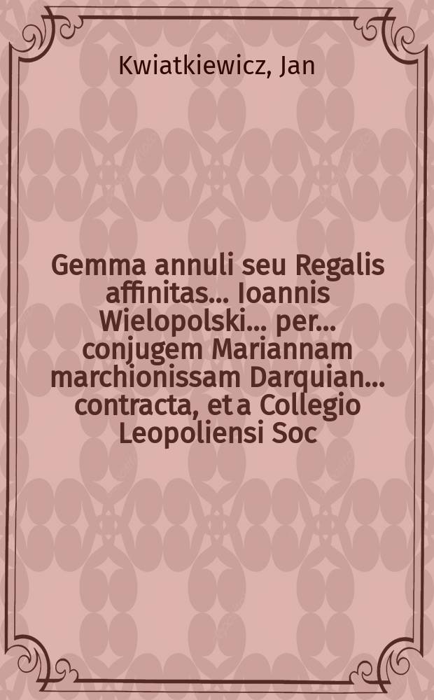 Gemma annuli seu Regalis affinitas ... Ioannis Wielopolski ... per ... conjugem Mariannam marchionissam Darquian ... contracta, et a Collegio Leopoliensi Soc. Jesu ... celebrata