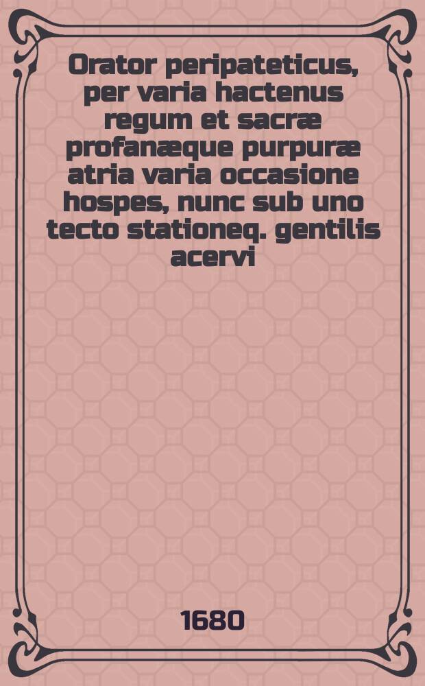 Orator peripateticus, per varia hactenus regum et sacræ profanæque purpuræ atria varia occasione hospes, nunc sub uno tecto stationeq. gentilis acervi ...