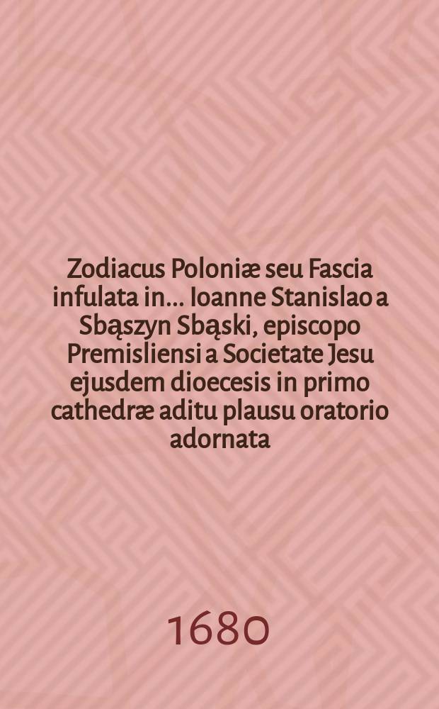 Zodiacus Poloniæ seu Fascia infulata in ... Ioanne Stanislao a Sbąszyn Sbąski, episcopo Premisliensi a Societate Jesu ejusdem dioecesis in primo cathedræ aditu plausu oratorio adornata