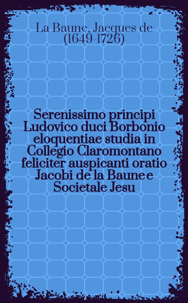Serenissimo principi Ludovico duci Borbonio eloquentiae studia in Collegio Claromontano feliciter auspicanti oratio Jacobi de la Baune e Societale Jesu