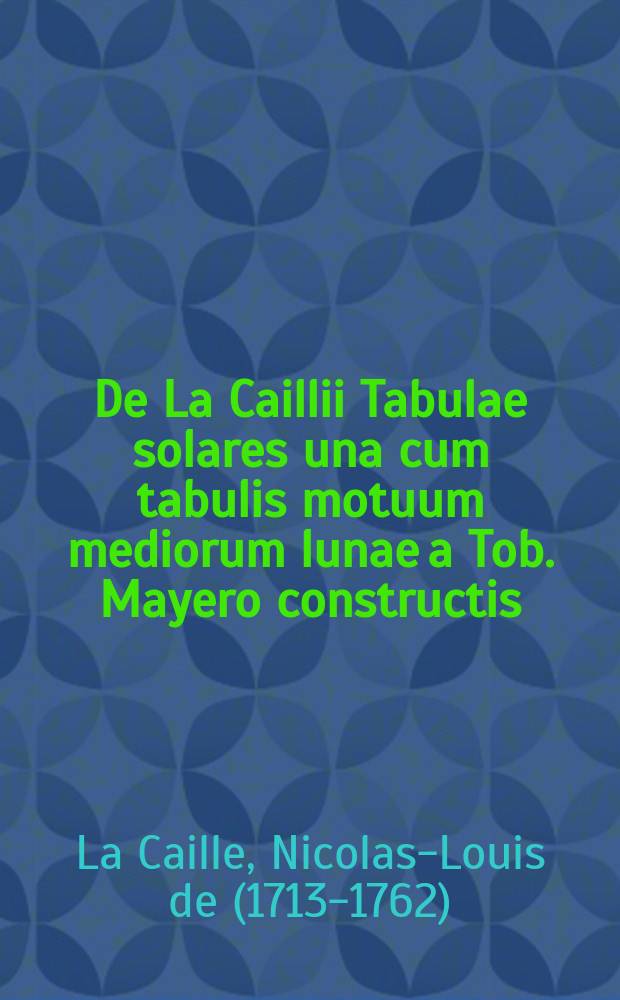 De La Caillii Tabulae solares una cum tabulis motuum mediorum lunae a Tob. Mayero constructis