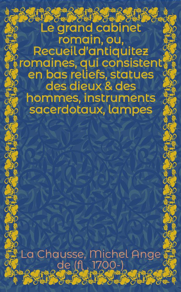Le grand cabinet romain, ou, Recueil d'antiquitez romaines, qui consistent en bas reliefs, statues des dieux & des hommes, instruments sacerdotaux, lampes, urnes, seaux, brisselets, clefs, anneaux, & phioles lacrimales, que l'on trouve à Rome : Avec les explications de Michel Ange de La Chavsse