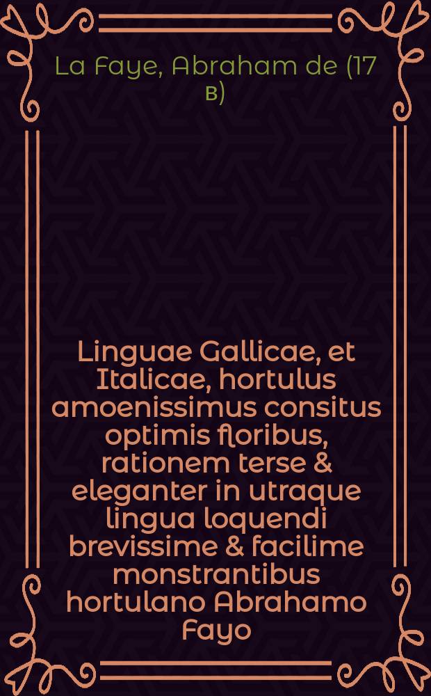 Linguae Gallicae, et Italicae, hortulus amoenissimus consitus optimis floribus, rationem terse & eleganter in utraque lingua loquendi brevissime & facilime monstrantibus hortulano Abrahamo Fayo = Plaisant jardinet, plant&eacute; de belles fleurs de bonne odeur lesquelles enseignent, & monstrent le chemin, & le maniere pour apprendre en peu de temps la langue fran&ccedil;oise, & italiene : Ensemble VII. Dialogues communs fran&ccedil;ois italiens, un &agrave; Dieu d'amour, & un hombre des fleurs du bien dire, avec l'interpr&eacute;tation allemande