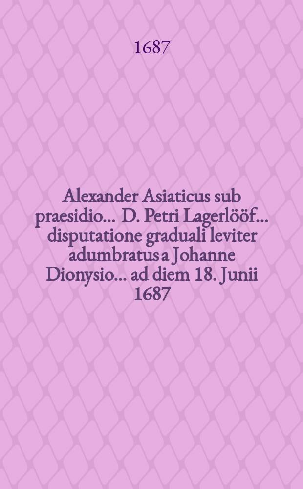 ... Alexander Asiaticus sub praesidio ... D. Petri Lagerlööf ... disputatione graduali leviter adumbratus a Johanne Dionysio ... ad diem 18. Junii 1687