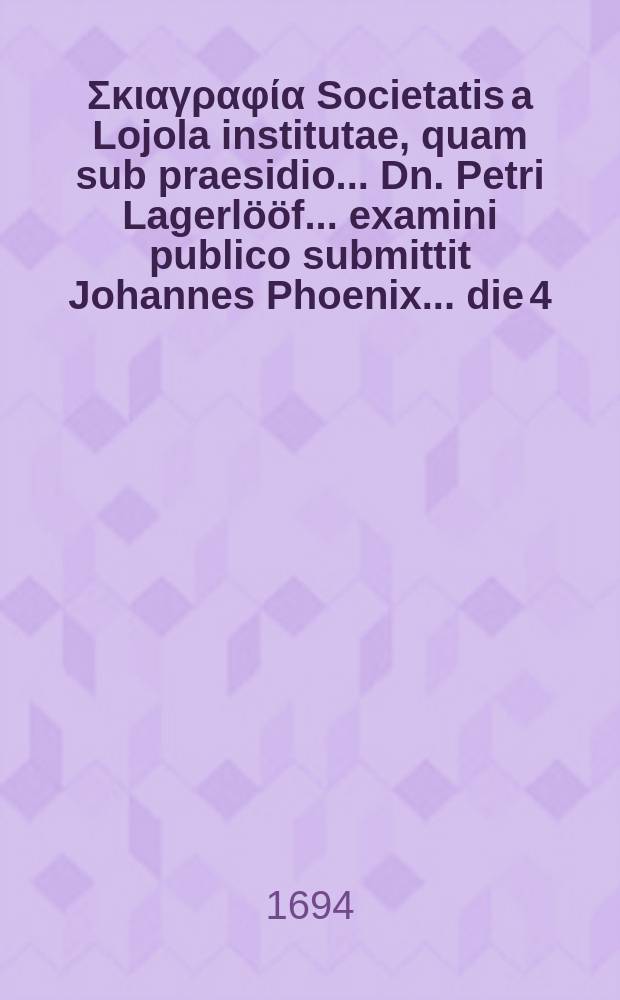 ... Σκιαγραφία Societatis a Lojola institutae, quam sub praesidio ... Dn. Petri Lagerlööf ... examini publico submittit Johannes Phoenix ... die 4. Decemb. anno MDCXCIV