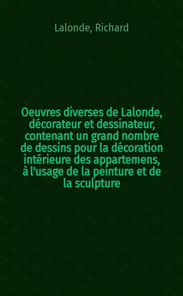 Oeuvres diverses de Lalonde, décorateur et dessinateur, contenant un grand nombre de dessins pour la décoration intérieure des appartemens, à l'usage de la peinture et de la sculpture, en ornemens des meubles du plus nouveau goût, des pièces d'orfévrerie et de serrurerie etc. : Ce recueil ... est divisé en deux parties ..