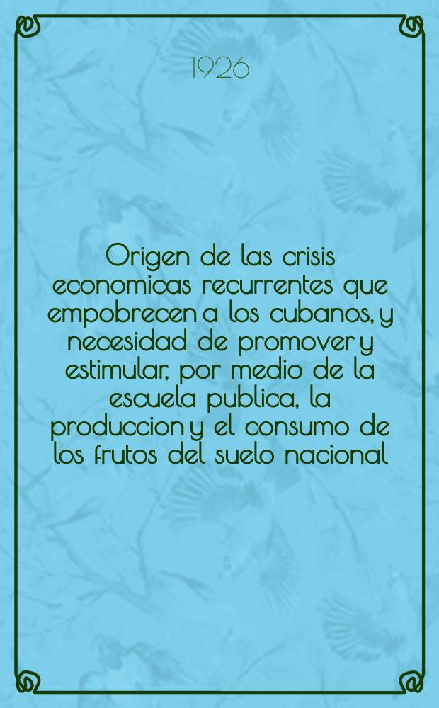 Origen de las crisis economicas recurrentes que empobrecen a los cubanos, y necesidad de promover y estimular, por medio de la escuela publica, la produccion y el consumo de los frutos del suelo nacional, como unico medio de prevenirlas y contrarrestarlas