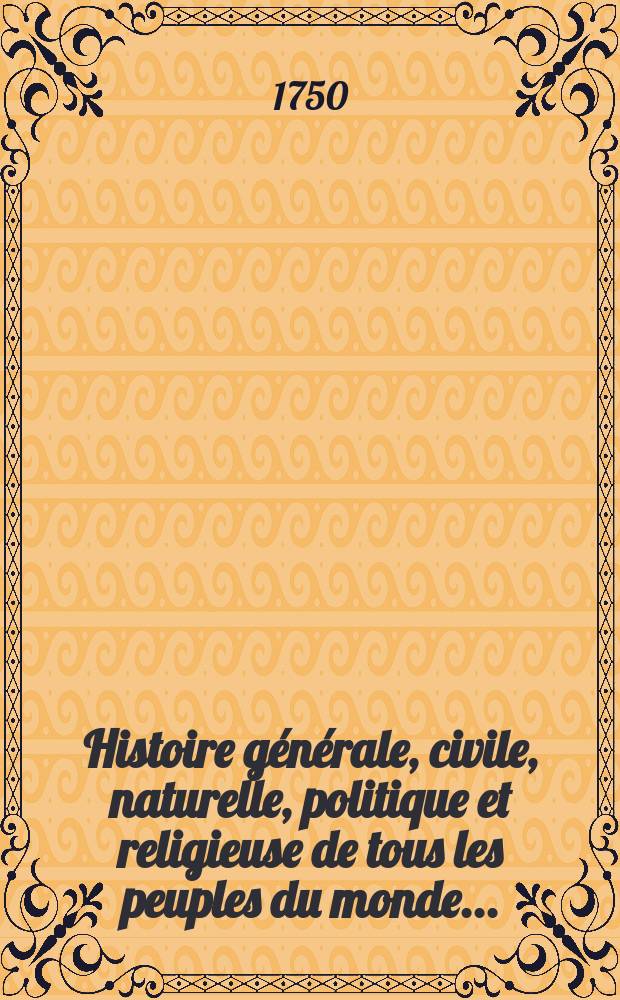 Histoire g&eacute;n&eacute;rale, civile, naturelle, politique et religieuse de tous les peuples du monde...