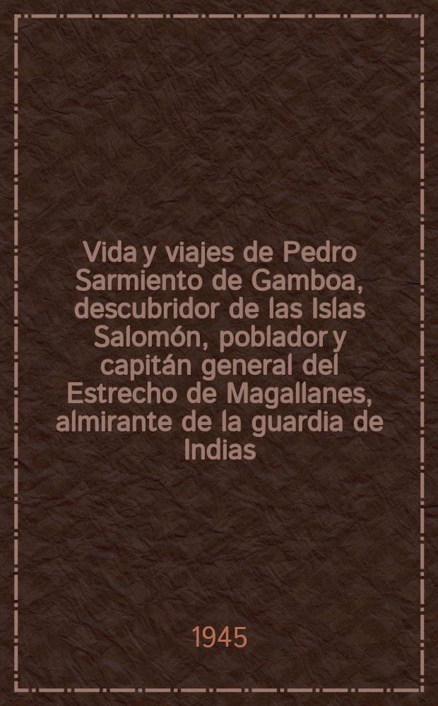 Vida y viajes de Pedro Sarmiento de Gamboa, descubridor de las Islas Salom&oacute;n, poblador y capit&aacute;n general del Estrecho de Magallanes, almirante de la guardia de Indias