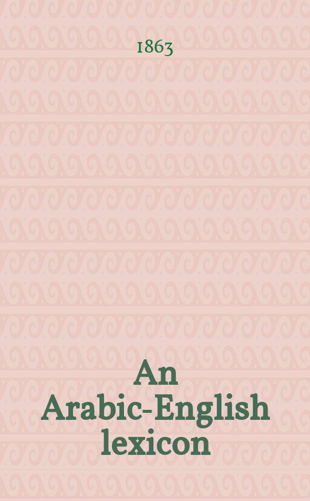 An Arabic-English lexicon : Derived from the best the most copious Eastern sources; comprising a very large coll. of words a. significations omitted in the kámoos, with suppl. to its abridged a defective explanations, ample grammatical a. crit. comments, a. examples in prose a. verse ... : In two books : The first containing all the cl. words a. significations commonly known to the learned among the Arabs, the second, those that are of rare occurrence a. not commonly known