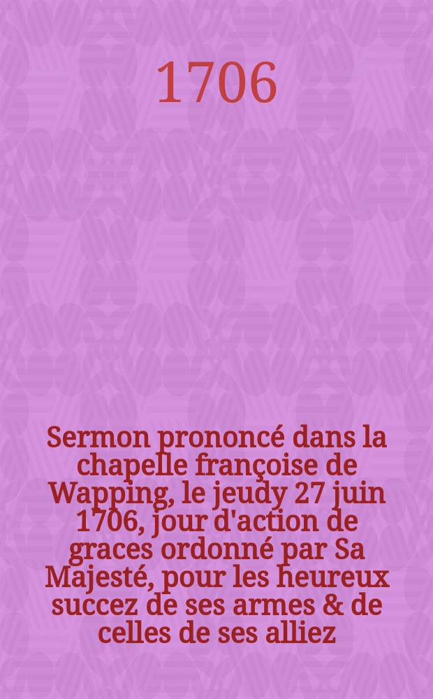 Sermon prononcé dans la chapelle françoise de Wapping, le jeudy 27 juin 1706, jour d'action de graces ordonné par Sa Majesté, pour les heureux succez de ses armes & de celles de ses alliez, tant en Flandres qu'en Espagne