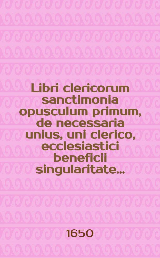 Libri clericorum sanctimonia opusculum primum, de necessaria unius, uni clerico, ecclesiastici beneficii singularitate ...