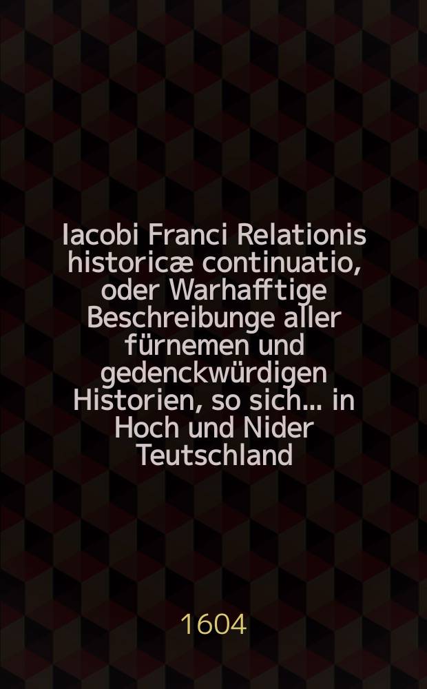 Iacobi Franci Relationis historicæ continuatio, oder Warhafftige Beschreibunge aller fürnemen und gedenckwürdigen Historien, so sich... in Hoch und Nider Teutschland, auch in Franckreich, Schott- und Engeland, Italien, Hispanien, Hungarn, Polen, Siebenbürgen, Wallachen, Moldaw, Türckey etc. ... verlauffen und zugetragen
