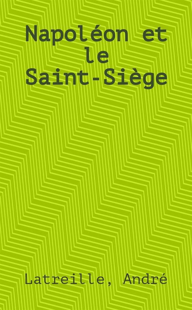 Napoléon et le Saint-Siège (1801-1808) : l'ambassade du cardinal Fesch a Rome