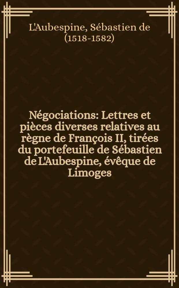Négociations : Lettres et pièces diverses relatives au règne de François II, tirées du portefeuille de Sébastien de L'Aubespine, évêque de Limoges