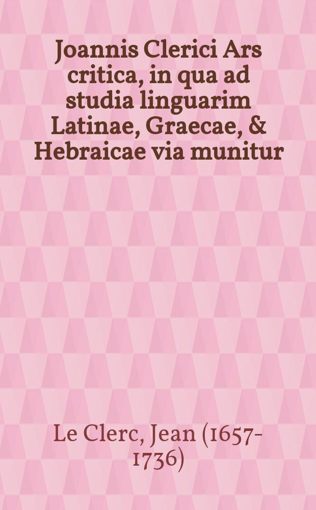 Joannis Clerici Ars critica, in qua ad studia linguarim Latinae, Graecae, & Hebraicae via munitur; veterumque emendandorum, & spuriorum scriptorum à genuinis dignoscendorum ratio traditur
