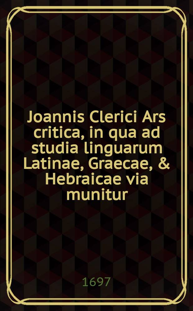 Joannis Clerici Ars critica, in qua ad studia linguarum Latinae, Graecae, & Hebraicae via munitur; veterumque emendandorum, & spuriorum scriptorum à genuinis dignoscendorum ratio traditur
