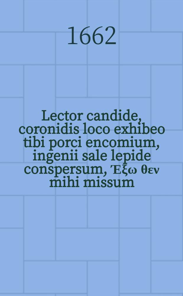 Lector candide, coronidis loco exhibeo tibi porci encomium, ingenii sale lepide conspersum, Έ&xi;&omega; &theta;&epsilon;&nu; mihi missum