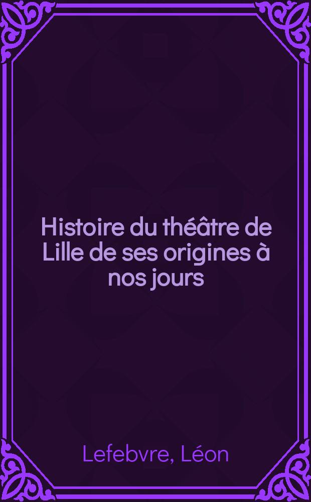 Histoire du th&eacute;&acirc;tre de Lille de ses origines &agrave; nos jours