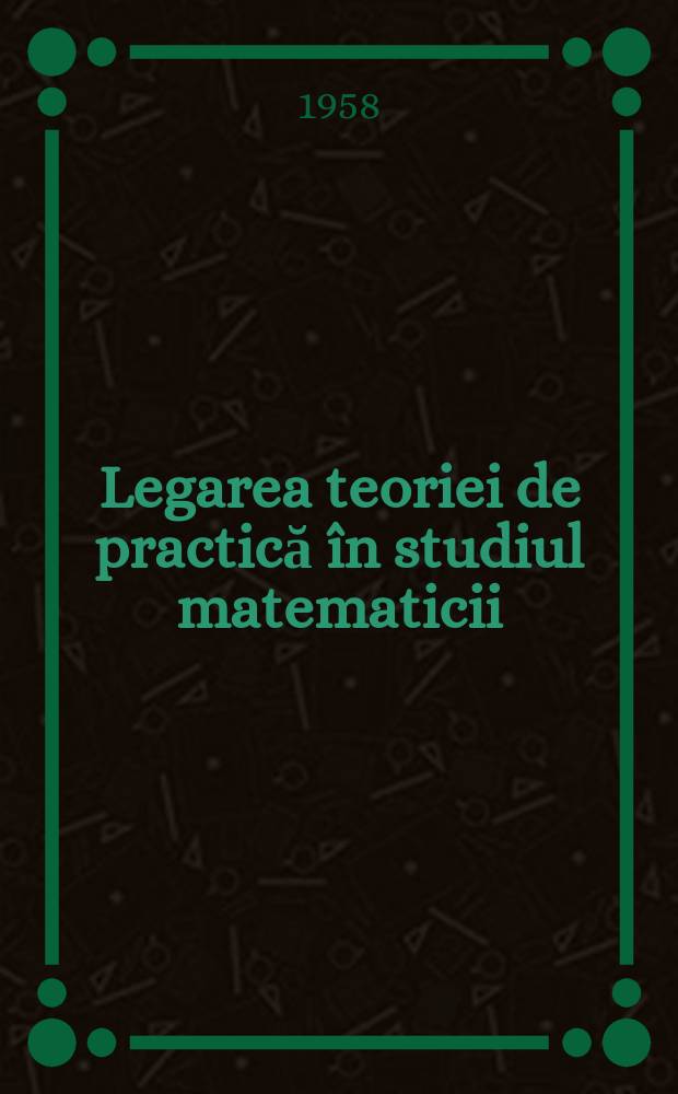 Legarea teoriei de practică în studiul matematicii : (Culégere de articole)