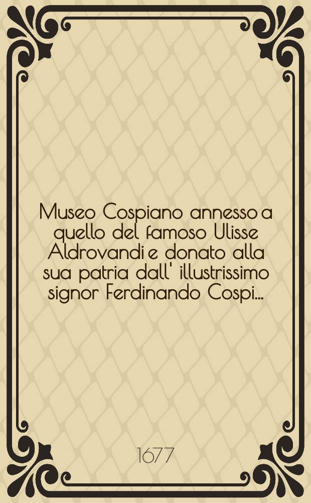 Museo Cospiano annesso a quello del famoso Ulisse Aldrovandi e donato alla sua patria dall' illustrissimo signor Ferdinando Cospi ...