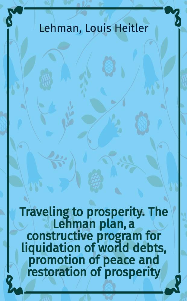 ... Traveling to prosperity. The Lehman plan, a constructive program for liquidation of world debts, promotion of peace and restoration of prosperity