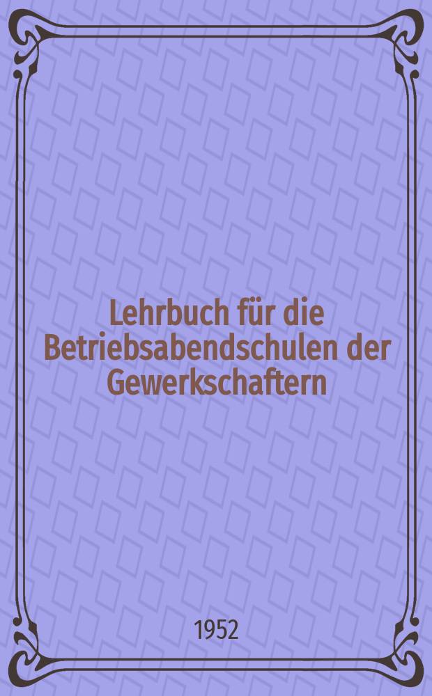 Lehrbuch f&uuml;r die Betriebsabendschulen der Gewerkschaftern : 2. Lehrabschnitt 1952/53