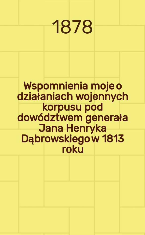 Wspomnienia moje o działaniach wojennych korpusu pod dow&oacute;dztwem generała Jana Henryka Dąbrowskiego w 1813 roku