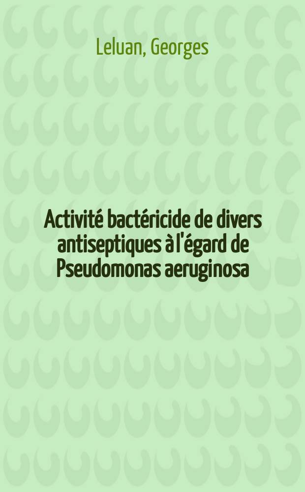 Activité bactéricide de divers antiseptiques à l'égard de Pseudomonas aeruginosa: 1-re thèse; Propositions données par la Faculté: 2-e thèse: Thèses ... / par Georges Leluan ..
