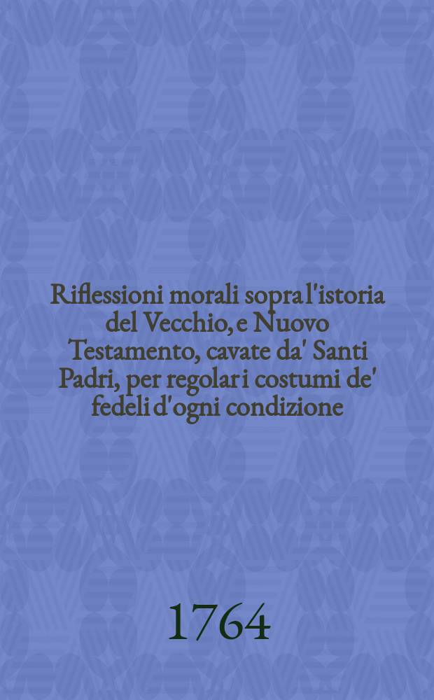 Riflessioni morali sopra l'istoria del Vecchio, e Nuovo Testamento, cavate da' Santi Padri, per regolar i costumi de' fedeli d'ogni condizione; con un breve ristretto nel fine delle sacra cronologia