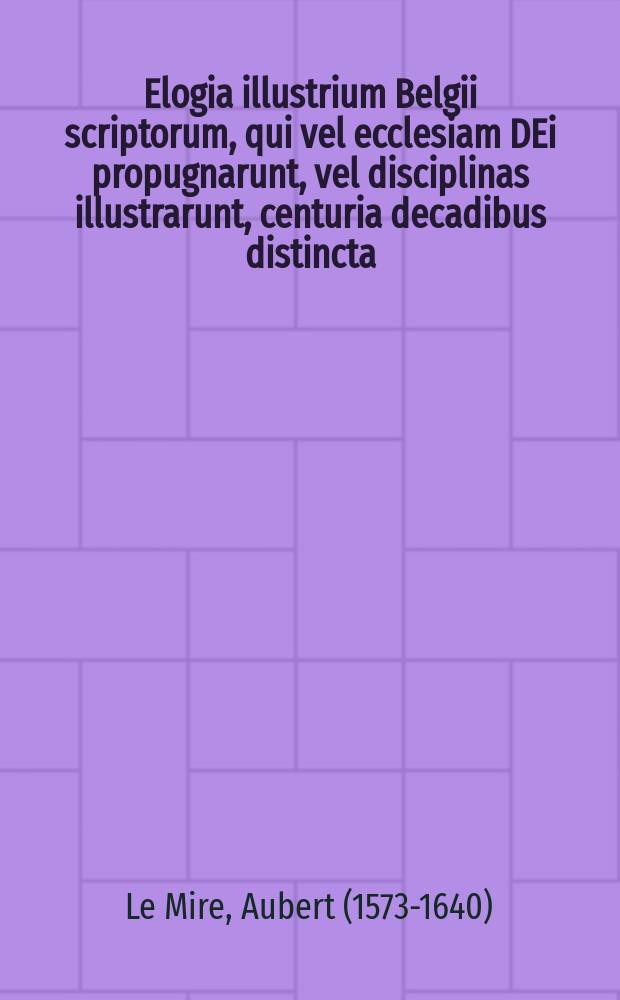 Elogia illustrium Belgii scriptorum, qui vel ecclesiam DEi propugnarunt, vel disciplinas illustrarunt, centuria decadibus distincta : Ex bibliotheca Auberti Miraei ..