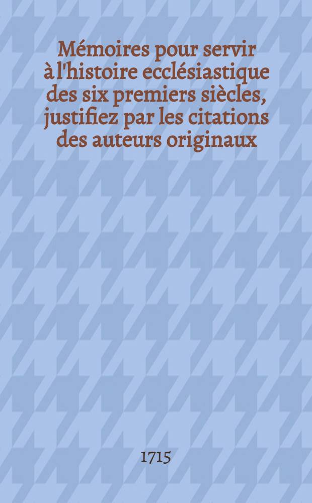 Mémoires pour servir à l'histoire ecclésiastique des six premiers siècles, justifiez par les citations des auteurs originaux : Avec une chronologie ou l'on fait une abrégé de l'histoire ecclésiastique