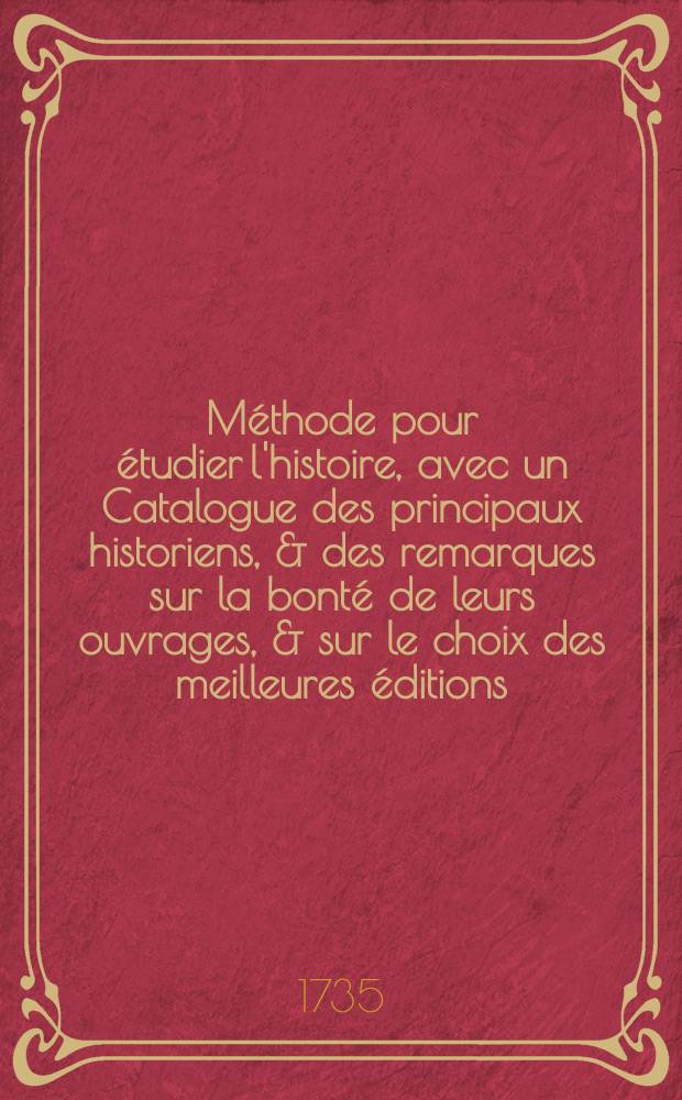 Méthode pour étudier l'histoire, avec un Catalogue des principaux historiens, & des remarques sur la bonté de leurs ouvrages, & sur le choix des meilleures éditions