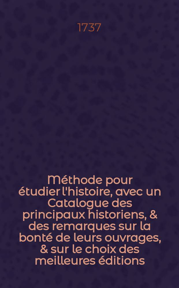 Méthode pour étudier l'histoire, avec un Catalogue des principaux historiens, & des remarques sur la bonté de leurs ouvrages, & sur le choix des meilleures éditions